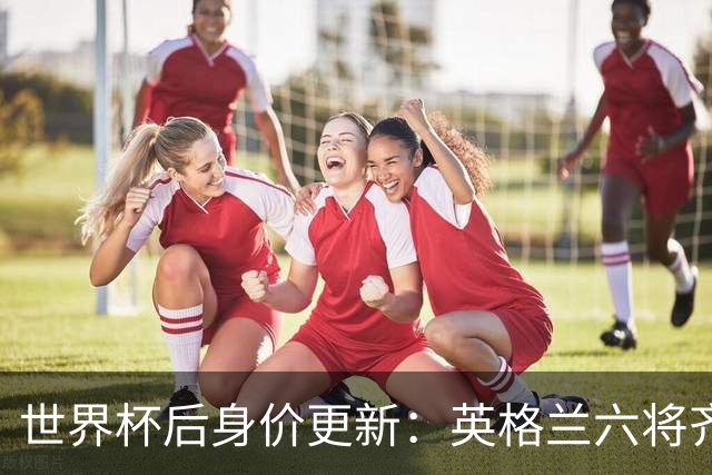世界杯后身价更新：英格兰六将齐涨，贝林厄姆重返1.6亿