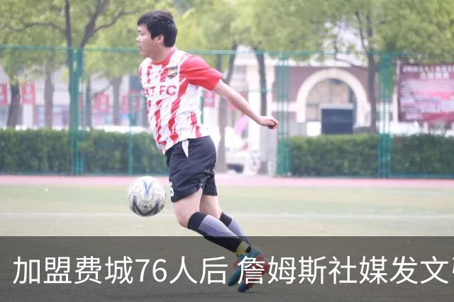 加盟费城76人后 詹姆斯社媒发文引用中国名言自勉 尴尬的是写错了出处