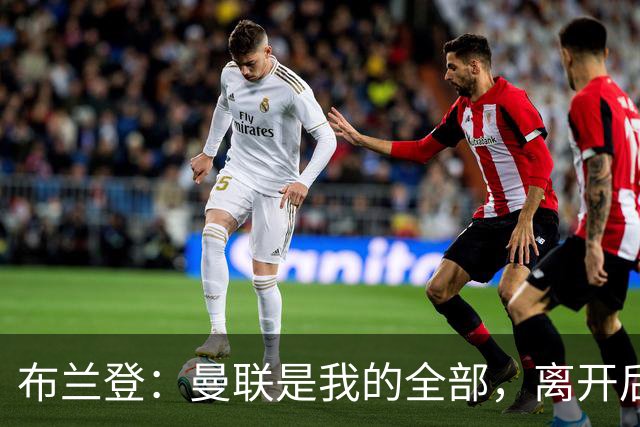 布兰登：曼联是我的全部，离开后满满失落感；B费也常关心我