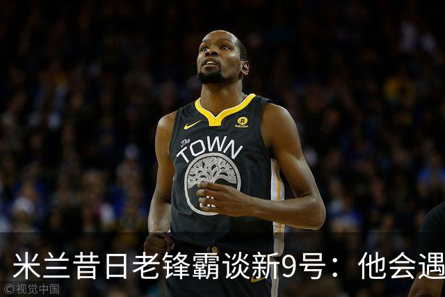 米兰昔日老锋霸谈新9号：他会遇到很大压力，这是一次豪赌式购买