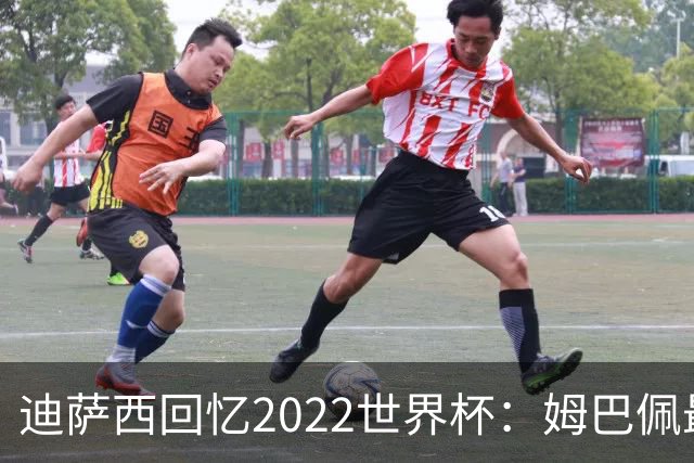 迪萨西回忆2022世界杯：姆巴佩最强，凯恩最难对付，登贝莱最搞笑