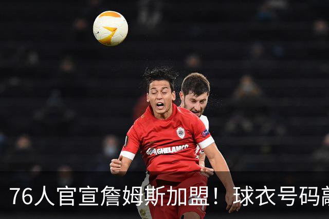 76人官宣詹姆斯加盟！球衣号码敲定：再穿23号