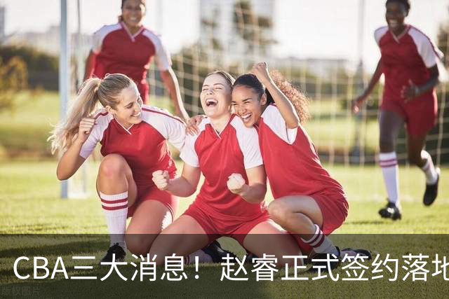 CBA三大消息！赵睿正式签约落地，孙铭徽满心遗憾，广东队全力争取国字号锋线