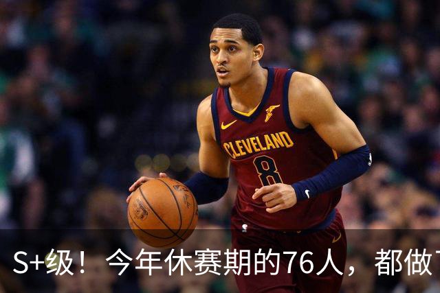 S+级！今年休赛期的76人，都做了什么？